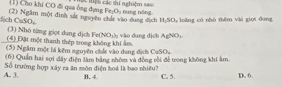 Mc iện các thí nghiệm sau:
(1) Cho khí CO đi qua ống đựng Fe_2O_3 nung nóng.
(2) Ngâm một đinh sắt nguyên chất vào dung dịch H_2SO_4 loãng có nhỏ thêm vài giọt dung
dịch CuSO_4. 
(3) Nhỏ từng giọt dung dịch Fe(NO_3)_2 vào dung djch AgNO_3. 
(4) Đặt một thanh thép trong không khí ẩm.
(5) Ngâm một lá kẽm nguyên chất vào dung dịch CuSO_4. 
(6) Quần hai sợi dây điện làm bằng nhôm và đồng rồi để trong không khí ẩm.
Số trường hợp xảy ra ăn mòn điện hoá là bao nhiêu?
A. 3. B. 4. C. 5. D. 6.