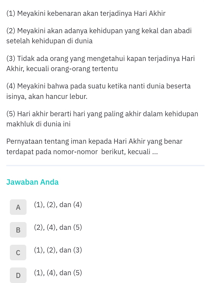 (1) Meyakini kebenaran akan terjadinya Hari Akhir
(2) Meyakini akan adanya kehidupan yang kekal dan abadi
setelah kehidupan di dunia
(3) Tidak ada orang yang mengetahui kapan terjadinya Hari
Akhir, kecuali orang-orang tertentu
(4) Meyakini bahwa pada suatu ketika nanti dunia beserta
isinya, akan hancur lebur.
(5) Hari akhir berarti hari yang paling akhir dalam kehidupan
makhluk di dunia ini
Pernyataan tentang iman kepada Hari Akhir yang benar
terdapat pada nomor-nomor berikut, kecuali ...
Jawaban Anda
A (1), (2), dan (4)
B (2), (4), dan (5)
C (1), (2), dan (3)
D (1), (4), dan (5)