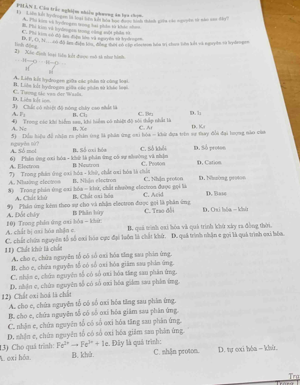 PHÀN I. Câu trắc nghiệm nhiều phương án lựa chọn.
1) Liên kết hydrogen là loại liên phượng án lựa chín thành giữa các nguyên từ nào sau dây7
A. Phi kim và hydrogen trong hai phân tử khác nhau.
B. Phi kim và hydrogen trong cùng mộ)t phân từ
C. Phi kim có độ âm điện lớn và nguyên tử hydrogen.
D. F, O, N..có độ âm điện lớn, đồng thời có cấp ciectron hóa trị chưa liên kết và nguyên từ hydrogen
linh động.
2) Xác định loại liên kết được mô tả như hình.
. ..
H
H
A. Liên kết hydrogen giữa các phân tử củng loại.
B. Liên kết hydrogen giữa các phân tử khác loại.
C. Tương tác van der Waals.
D. Liên kết ion.
3) Chất có nhiệt độ nóng chây cao nhất là
A. B. Cl₂ C. Br₂ D. l₂
4) Trong các khí hiểm sau, khí hiểm có nhiệt độ sôi thấp nhất là
A. Ne B. Xe C. Ar D. Kr
5) Dấu hiệu để nhận ra phản ứng là phản ứng oxi hóa - khử dựa trên sự thay đổi đại lượng nào của
nguyên tử?
A. Số mol B. Số oxi hóa C. Số khối D. Số proton
6) Phản ứng oxi hóa - khứ là phản ứng có sự nhường và nhận
A. Electron B Neutron C. Proton D. Cation
7) Trong phản ứng oxi hóa - khử, chất oxi hóa là chất
A. Nhường electron B. Nhận electron C. Nhận proton D. Nhường proton
8) Trong phản ứng oxi hóa - khử, chất nhường electron được gọi là D. Base
A. Chất khử B. Chất oxi hóa C. Acid
9) Phản ứng kẻm theo sự cho và nhận electron được gọi là phản ứng
A. Đốt cháy B Phân hủy C. Trao đổi D. Oxi hóa - khử
10) Trong phản ứng oxi hóa - khử:
A. chất bị oxi hóa nhận e. B. quá trình oxi hóa và quá trình khử xảy ra đồng thời.
C. chất chứa nguyên tố số oxi hóa cực đại luôn là chất khử. D. quá trình nhận e gọi là quá trình oxi hóa.
11) Chất khử là chất
A. cho e, chứa nguyên tố có số oxi hóa tăng sau phản ứng.
B. cho e, chứa nguyên tố có số oxi hóa giảm sau phản ứng.
C. nhận e, chứa nguyên tố có số oxi hóa tăng sau phản ứng.
D. nhận c, chứa nguyên tố có số oxi hóa giảm sau phản ứng.
12) Chất oxi hoá là chất
A. cho e, chứa nguyên tố có số oxi hóa tăng sau phản ứng.
B. cho e, chứa nguyên tố có số oxi hóa giảm sau phản ứng.
C. nhận e, chứa nguyên tố có số oxi hóa tăng sau phản ứng.
D. nhận e, chứa nguyên tố có số oxi hóa giảm sau phản ứng.
13) Cho quá trình: :. Đây là quá trình:
A. oxi hóa. B. khử. C. nhận proton. D. tự oxi hóa - khử.
Tra