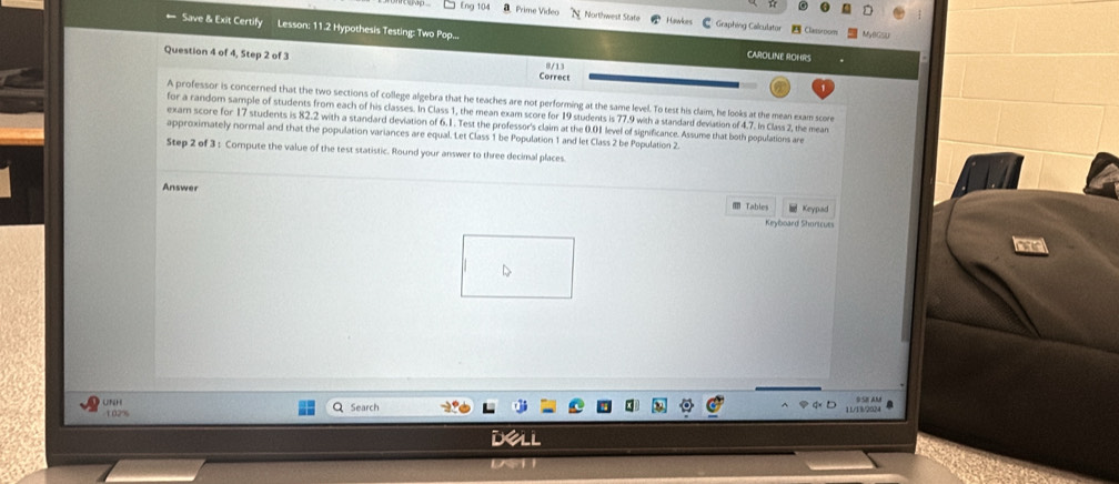 Eng 104 aPrime Video Northwest State Hawlcrs C Graphing Calculator Classroom 
= Save & Exit Certify Lesson: 11.2 Hypothesis Testing: Two Pop... CAROLINE ROHRS 
Question 4 of 4, Step 2 of 3 Correct 
8/13 
A professor is concerned that the two sections of college algebra that he teaches are not performing at the same level. To test his claim, he looks at the mean exam score 
for a random sample of students from each of his classes. In Class 1, the mean exam score for 19 students is 77.9 with a standard deviation of 4.7. In Class 2, the mean 
exam score for 17 students is 82.2 with a standard deviation of 6.1. Test the professor's claim at the 0.01 level of significance. Assume that both populations are 
approximately normal and that the population variances are equal. Let Class 1 be Population 1 and let Class 2 be Population 2. 
Step 2 of 3 : Compute the value of the test statistic. Round your answer to three decimal places. 
Answer 
Tables Keypad 
Keyboard Shoncues 
O SE AM 
UNH Search
1.02% 11/13/2024