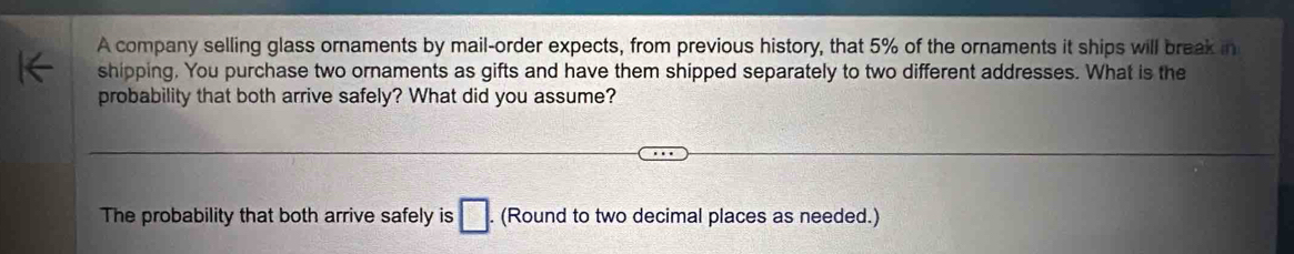 A company selling glass ornaments by mail-order expects, from previous history, that 5% of the ornaments it ships will break in 
shipping. You purchase two ornaments as gifts and have them shipped separately to two different addresses. What is the 
probability that both arrive safely? What did you assume? 
The probability that both arrive safely is □. (Round to two decimal places as needed.)