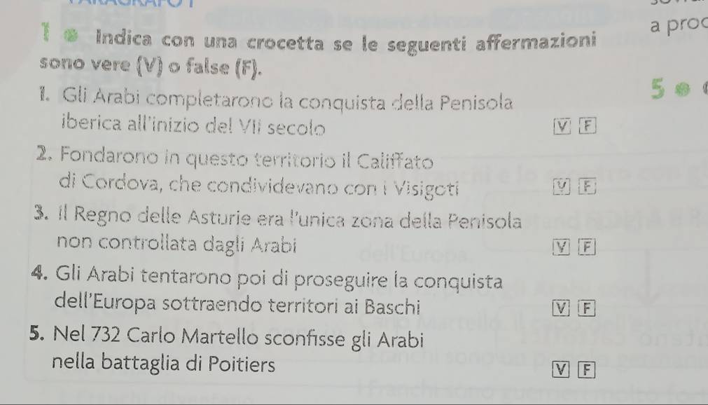 a proc 
Indica con una crocetta se le seguenti affermazioni 
sono vere (V) o false (F). 
1. Gli Arabi completarono la conquista della Penisola 
iberica all'inizio del VII secolo 
F 
2. Fondarono in questo territorio il Califfato 
di Cordova, che condividevano con i Visigoti 
3. il Regno delle Asturie era l'unica zona della Penisola 
non controllata dagli Arabi 
TF 
4. Gli Arabi tentarono poi di proseguire la conquista 
dell'Europa sottraendo territori ai Baschi M F 
5. Nel 732 Carlo Martello sconfisse gli Arabi 
nella battaglia di Poitiers M F