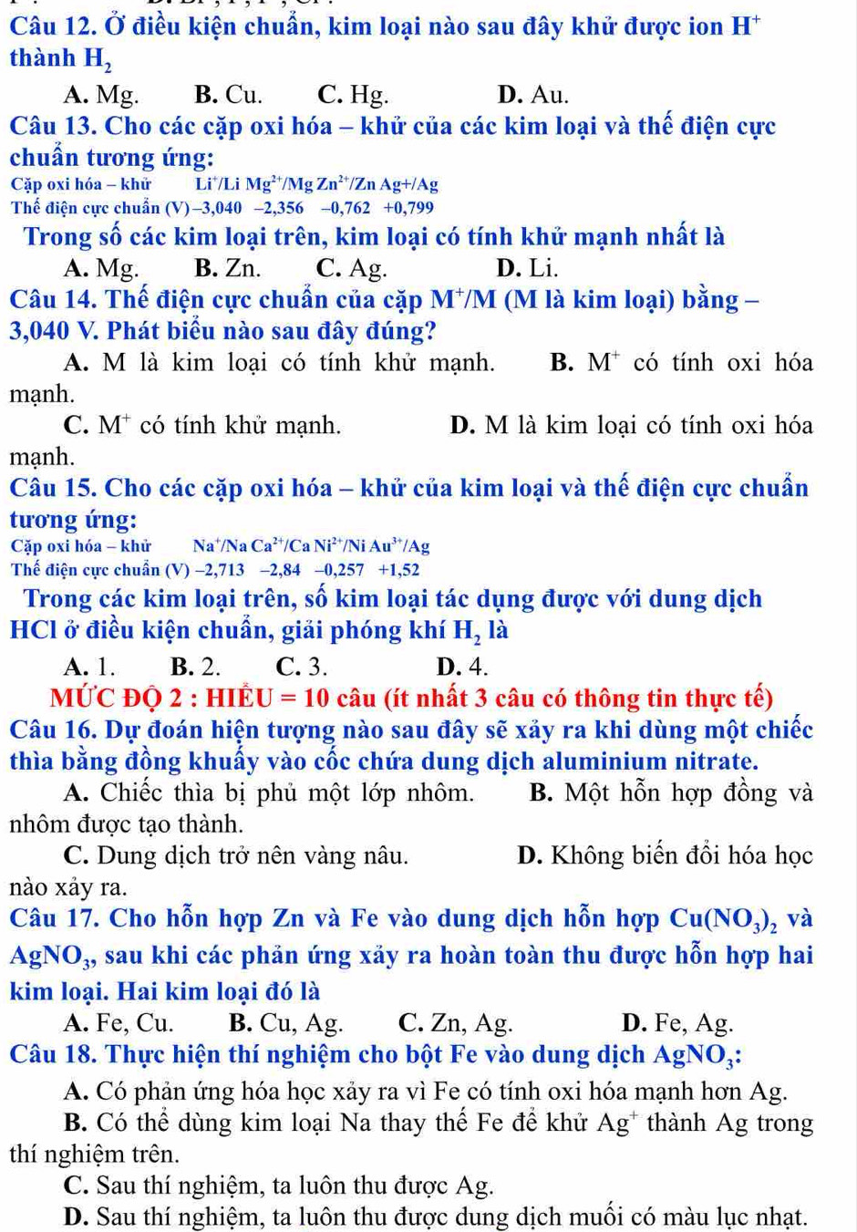 Ở điều kiện chuẩn, kim loại nào sau đây khử được ion H^+
thành H_2
A. Mg. B. Cu. C. Hg. D. Au.
Câu 13. Cho các cặp oxi hóa - khử của các kim loại và thế điện cực
chuẩn tương ứng:
Cặp oxi hóa - khử Li^+/LiMg^(2+)/MgZn^(2+)/ZnAg+/Ag
Thế điện cực chuẩn (V)-3,040-2,356-0,762+0,799
Trong số các kim loại trên, kim loại có tính khử mạnh nhất là
A. Mg. B. Zn. C. Ag. D. Li.
Câu 14. Thế điện cực chuẩn của cặp M⁺M (M là kim loại) bằng -
3,040 V. Phát biểu nào sau đây đúng?
A. M là kim loại có tính khử mạnh. B. M^+ có tính oxi hóa
mạnh.
C. M* có tính khử mạnh. D. M là kim loại có tính oxi hóa
mạnh.
Câu 15. Cho các cặp oxi hóa - khử của kim loại và thế điện cực chuẩn
tương ứng:
Cặp oxi hóa - khử Na^+/NaCa^(2+)/CaNi^(2+)/NiAu^(3+)/Ag
Thế điện cực chuẩn (V) −2,713 −2,84 -0,257+1,52
Trong các kim loại trên, số kim loại tác dụng được với dung dịch
HCl ở điều kiện chuẩn, giải phóng khí H_2 là
A. 1. B. 2. C. 3. D. 4.
MƯC ĐQ 2 : HIÉ1 U=10 câu (ít nhất 3 câu có thông tin thực tế)
Câu 16. Dự đoán hiện tượng nào sau đây sẽ xảy ra khi dùng một chiếc
thìa bằng đồng khuấy vào cốc chứa dung dịch aluminium nitrate.
A. Chiếc thìa bị phủ một lớp nhôm. B. Một hỗn hợp đồng và
nhôm được tạo thành.
C. Dung dịch trở nên vàng nâu. D. Không biến đổi hóa học
nào xảy ra.
Câu 17. Cho hỗn hợp Zn và Fe vào dung dịch hỗn hợp Cu(NO_3)_2 và
AgNO_3, 4, sau khi các phản ứng xảy ra hoàn toàn thu được hỗn hợp hai
kim loại. Hai kim loại đó là
A. Fe, Cu. B. Cu, Ag. C. Zn, Ag. D. Fe, Ag.
Câu 18. Thực hiện thí nghiệm cho bột Fe vào dung dịch AgNO₃:
A. Có phản ứng hóa học xảy ra vì Fe có tính oxi hóa mạnh hơn Ag.
B. Có thể dùng kim loại Na thay thể Fe để khử Ag^+ thành Ag trong
thí nghiệm trên.
C. Sau thí nghiệm, ta luôn thu được Ag.
D. Sau thí nghiệm, ta luôn thu được dung dịch muối có màu lục nhạt.