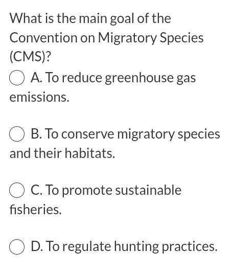 What is the main goal of the
Convention on Migratory Species
(CMS)?
A. To reduce greenhouse gas
emissions.
B. To conserve migratory species
and their habitats.
C. To promote sustainable
fisheries.
D. To regulate hunting practices.