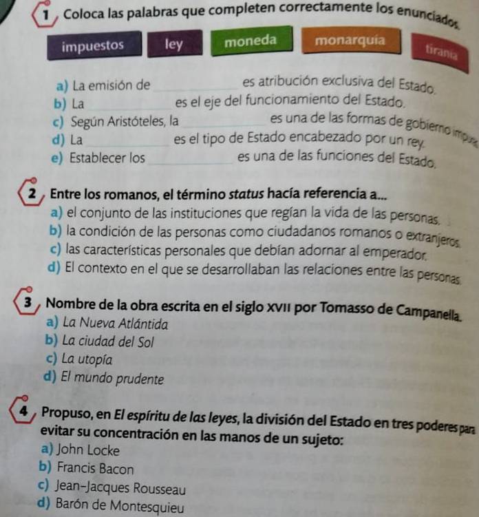 Coloca las palabras que completen correctamente los enunciados
impuestos ley moneda monarquía
tirania
a) La emisión de _es atribución exclusiva del Estado.
b) La_ es el eje del funcionamiento del Estado.
c) Según Aristóteles, la_
es una de las formas de gobieró ímpua
d) La_ es el tipo de Estado encabezado por un rey.
e) Establecer los _es una de las funciones del Estado.
2 Entre los romanos, el término status hacía referencia a...
a) el conjunto de las instituciones que regían la vida de las personas.
b) la condición de las personas como ciudadanos romanos o extranjeros
c) las características personales que debían adornar al emperador
d) El contexto en el que se desarrollaban las relaciones entre las persoras
3 Nombre de la obra escrita en el siglo XVII por Tomasso de Campanella.
a) La Nueva Atlántida
b) La ciudad del Sol
c) La utopía
d) El mundo prudente
4 Propuso, en El espíritu de las leyes, la división del Estado en tres poderes para
evitar su concentración en las manos de un sujeto:
a) John Locke
b) Francis Bacon
c) Jean-Jacques Rousseau
d) Barón de Montesquieu