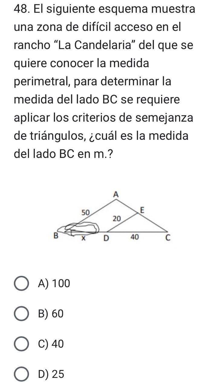 El siguiente esquema muestra
una zona de difícil acceso en el
rancho “La Candelaria” del que se
quiere conocer la medida
perimetral, para determinar la
medida del lado BC se requiere
aplicar los criterios de semejanza
de triángulos, ¿cuál es la medida
del lado BC en m.?
A) 100
B) 60
C) 40
D) 25