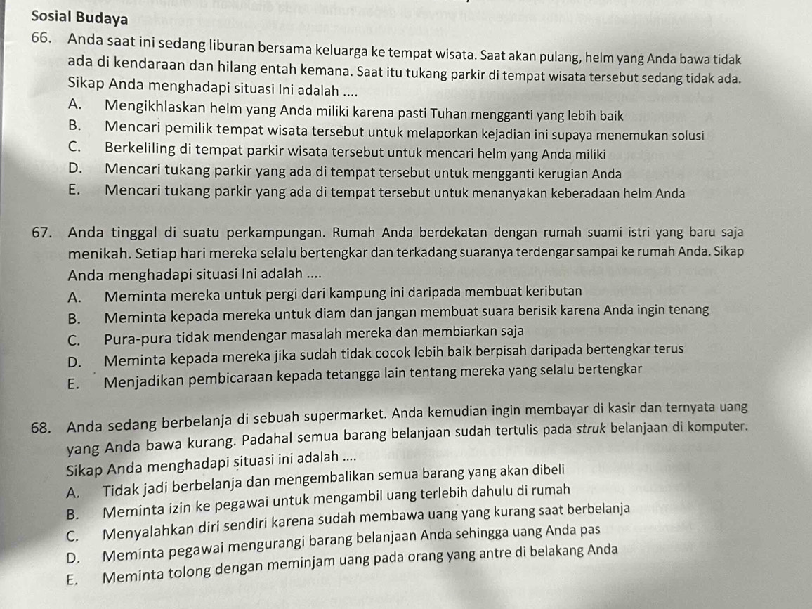 Sosial Budaya
66. Anda saat ini sedang liburan bersama keluarga ke tempat wisata. Saat akan pulang, helm yang Anda bawa tidak
ada di kendaraan dan hilang entah kemana. Saat itu tukang parkir di tempat wisata tersebut sedang tidak ada.
Sikap Anda menghadapi situasi Ini adalah ....
A. Mengikhlaskan helm yang Anda miliki karena pasti Tuhan mengganti yang lebih baik
B. Mencari pemilik tempat wisata tersebut untuk melaporkan kejadian ini supaya menemukan solusi
C. Berkeliling di tempat parkir wisata tersebut untuk mencari helm yang Anda miliki
D. Mencari tukang parkir yang ada di tempat tersebut untuk mengganti kerugian Anda
E. Mencari tukang parkir yang ada di tempat tersebut untuk menanyakan keberadaan helm Anda
67. Anda tinggal di suatu perkampungan. Rumah Anda berdekatan dengan rumah suami istri yang baru saja
menikah. Setiap hari mereka selalu bertengkar dan terkadang suaranya terdengar sampai ke rumah Anda. Sikap
Anda menghadapi situasi Ini adalah ....
A. Meminta mereka untuk pergi dari kampung ini daripada membuat keributan
B. Meminta kepada mereka untuk diam dan jangan membuat suara berisik karena Anda ingin tenang
C. Pura-pura tidak mendengar masalah mereka dan membiarkan saja
D. Meminta kepada mereka jika sudah tidak cocok lebih baik berpisah daripada bertengkar terus
E.  Menjadikan pembicaraan kepada tetangga lain tentang mereka yang selalu bertengkar
68. Anda sedang berbelanja di sebuah supermarket. Anda kemudian ingin membayar di kasir dan ternyata uang
yang Anda bawa kurang. Padahal semua barang belanjaan sudah tertulis pada struk belanjaan di komputer.
Sikap Anda menghadapi situasi ini adalah ....
A. Tidak jadi berbelanja dan mengembalikan semua barang yang akan dibeli
B. Meminta izin ke pegawai untuk mengambil uang terlebih dahulu di rumah
C. Menyalahkan diri sendiri karena sudah membawa uang yang kurang saat berbelanja
D. Meminta pegawai mengurangi barang belanjaan Anda sehingga uang Anda pas
E. Meminta tolong dengan meminjam uang pada orang yang antre di belakang Anda