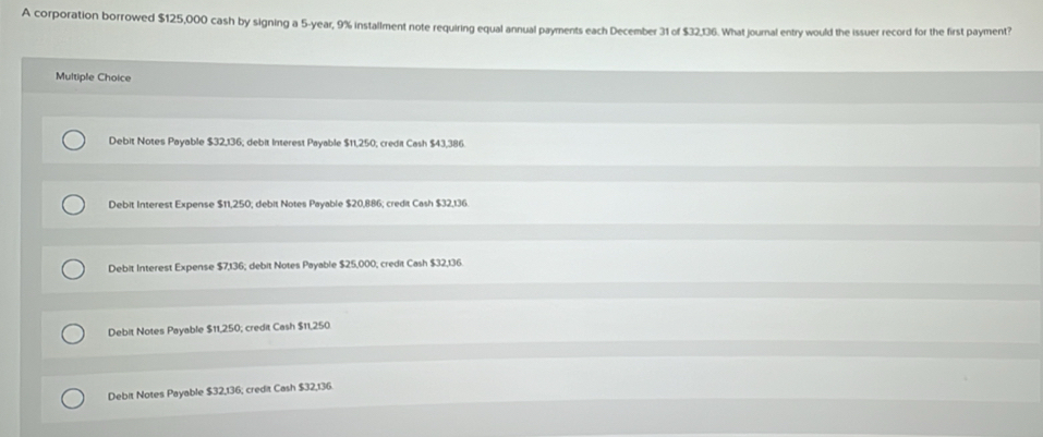 A corporation borrowed $125,000 cash by signing a 5-year, 9% installment note requiring equal annual payments each December 31 of $32136. What journal entry would the issuer record for the first payment?
Multiple Choice
Debit Notes Payable $32,136; debit Interest Payable $11,250; credit Cash $43,386.
Debit Interest Expense $11,250; debit Notes Payable $20,886; credit Cash $32,136
Debit Interest Expense $7,136; debit Notes Payable $25,000, credit Cash $32,136
Debit Notes Payable $11,250; credit Cash $11,250
Debit Notes Payable $32,136; credit Cash $32,136.