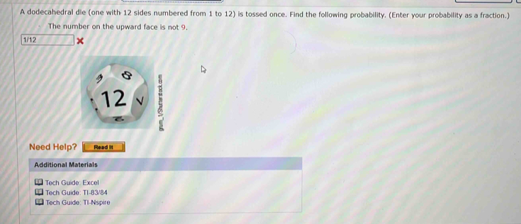 A dodecahedral die (one with 12 sides numbered from 1 to 12) is tossed once. Find the following probability. (Enter your probability as a fraction.) 
The number on the upward face is not 9.
1/12
5
12
Need Help? Read it 
Additional Materials 
Tech Guide: Excel 
Tech Guide: TI-83/84 
Tech Guide: TI-Nspire