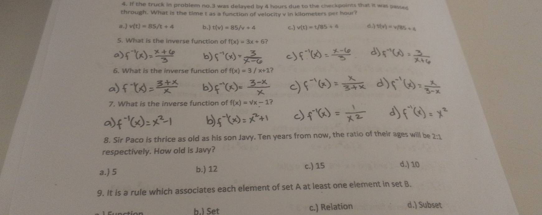 If the truck in problem no. 3 was delayed by 4 hours due to the checkpoints that it was passed
through. What is the time t as a function of velocity v in kilometers per hour?
a.) v(t)=85/t+4 b.) t(v)=85/v+4 c.) v(t)=t/85+4 d.) t(v)=v/85+4
5. What is the inverse function of f(x)=3x+6? 
6. What is the inverse function of f(x)=3/x+1
7. What is the inverse function of f(x)=sqrt(x)-1
8. Sir Paco is thrice as old as his son Javy. Ten years from now, the ratio of their ages will be 2:1
respectively. How old is Javy?
a. 5 b.) 12
c.) 15 d.) 10
9. It is a rule which associates each element of set A at least one element in set B.
b.) Set c.) Relation
d.) Subset