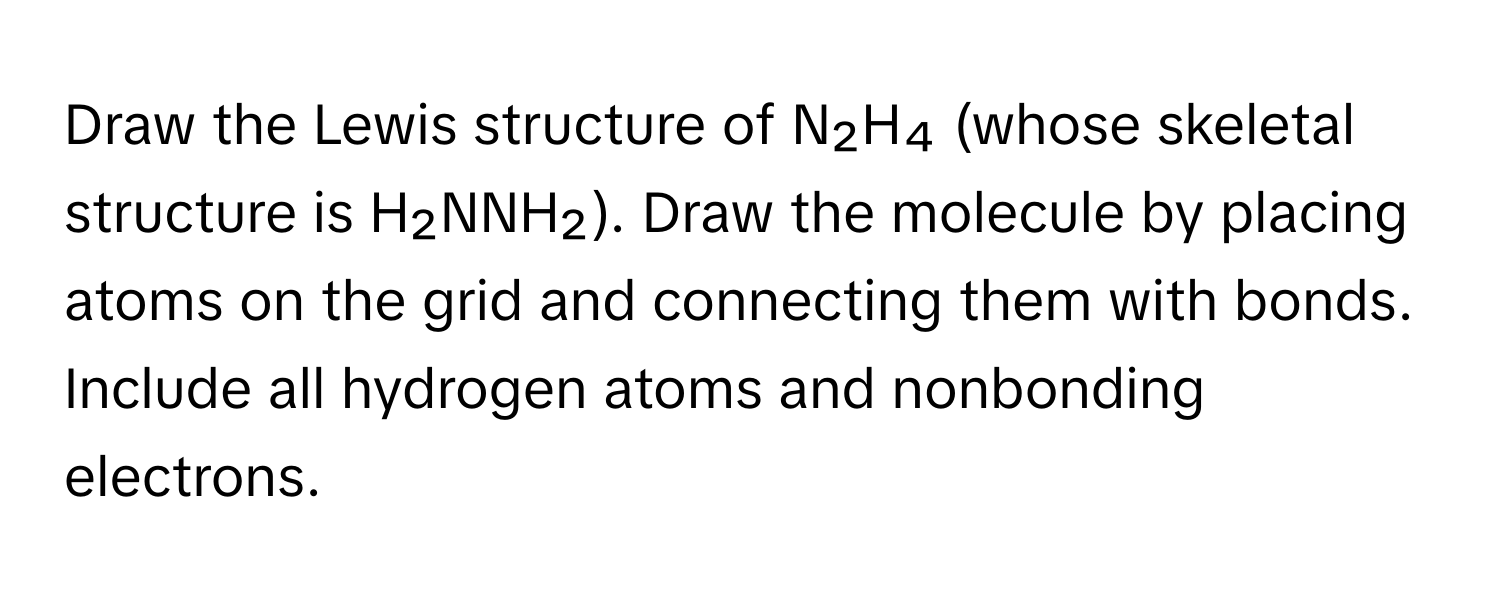 Draw the Lewis structure of N₂H₄ (whose skeletal structure is H₂NNH₂). Draw the molecule by placing atoms on the grid and connecting them with bonds. Include all hydrogen atoms and nonbonding electrons.