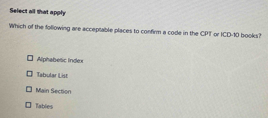 Select all that apply
Which of the following are acceptable places to confirm a code in the CPT or ICD- 10 books?
Alphabetic Index
Tabular List
Main Section
Tables