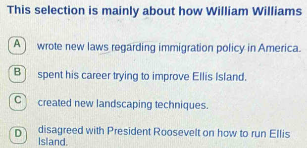 This selection is mainly about how William Williams
A wrote new laws regarding immigration policy in America.
B) spent his career trying to improve Ellis Island.
C created new landscaping techniques.
D disagreed with President Roosevelt on how to run Ellis
Island.