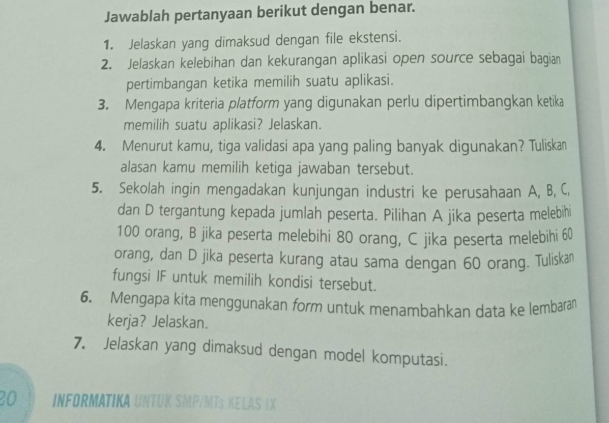 Jawablah pertanyaan berikut dengan benar. 
1. Jelaskan yang dimaksud dengan file ekstensi. 
2. Jelaskan kelebihan dan kekurangan aplikasi open source sebagai bagian 
pertimbangan ketika memilih suatu aplikasi. 
3. Mengapa kriteria platform yang digunakan perlu dipertimbangkan ketika 
memilih suatu aplikasi? Jelaskan. 
4. Menurut kamu, tiga validasi apa yang paling banyak digunakan? Tuliskan 
alasan kamu memilih ketiga jawaban tersebut. 
5. Sekolah ingin mengadakan kunjungan industri ke perusahaan A, B, C, 
dan D tergantung kepada jumlah peserta. Pilihan A jika peserta melebihi
100 orang, B jika peserta melebihi 80 orang, C jika peserta melebihi 60
orang, dan D jika peserta kurang atau sama dengan 60 orang. Tuliskan 
fungsi IF untuk memilih kondisi tersebut. 
6. Mengapa kita menggunakan form untuk menambahkan data ke lembaran 
kerja? Jelaskan. 
7. Jelaskan yang dimaksud dengan model komputasi.
20 INFORMATIKA UNTUI 
LAS I