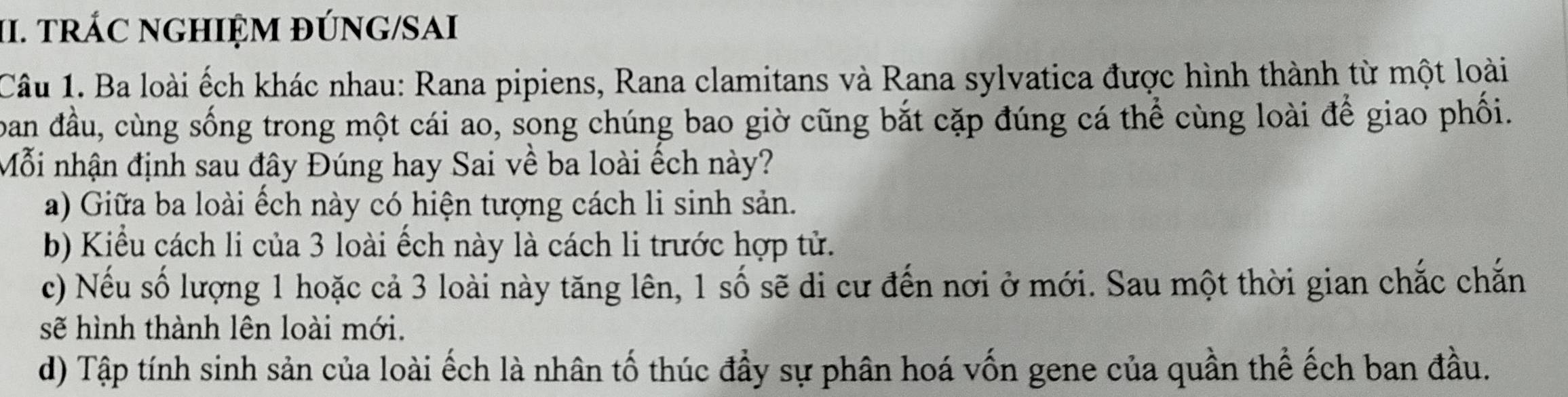 tRÁC NGHIỆM ĐÚNG/SAI
Câu 1. Ba loài ếch khác nhau: Rana pipiens, Rana clamitans và Rana sylvatica được hình thành từ một loài
ban đầu, cùng sống trong một cái ao, song chúng bao giờ cũng bắt cặp đúng cá thể cùng loài để giao phối.
Mỗi nhận định sau đây Đúng hay Sai về ba loài ếch này?
a) Giữa ba loài ếch này có hiện tượng cách li sinh sản.
b) Kiểu cách li của 3 loài ếch này là cách li trước hợp tử.
c) Nếu số lượng 1 hoặc cả 3 loài này tăng lên, 1 số sẽ di cư đến nơi ở mới. Sau một thời gian chắc chắn
sẽ hình thành lên loài mới.
d) Tập tính sinh sản của loài ếch là nhân tố thúc đầy sự phân hoá vốn gene của quần thể ếch ban đầu.