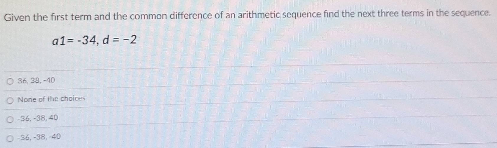 Given the first term and the common difference of an arithmetic sequence find the next three terms in the sequence.
a1=-34, d=-2
36, 38, -40
None of the choices
-36, -38, 40
-36, -38, -40