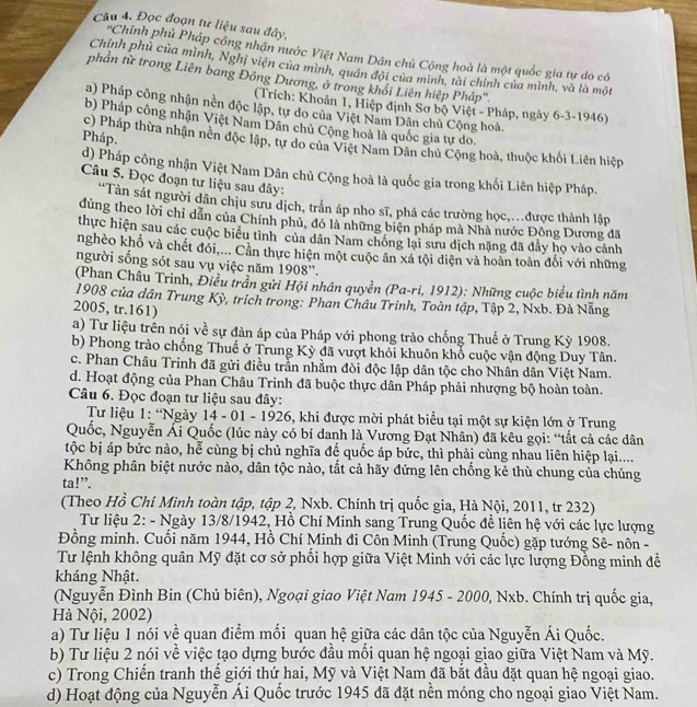 Đọc đoạn tư liệu sau đây,
'Chính phủ Pháp công nhận nước Việt Nam Dân chủ Cộng hoà là một quốc gia tự do có
Chính phủ của mình, Nghị viện của mình, quân đội của mình, tài chính của mình, và là một
phần từ trong Liên bang Đồng Dương, ở trong khổi Liên hiệp Pháp'''.
(Trích: Khoản 1, Hiệp định Sơ bộ Việt - Pháp, ngày 6-3-1946)
a) Pháp công nhận nền độc lập, tự do của Việt Nam Dân chủ Cộng hoà.
b) Pháp công nhận Việt Nam Dân chủ Cộng hoà là quốc gia tự do.
Pháp.
c) Pháp thừa nhận nền độc lập, tự do của Việt Nam Dân chủ Cộng hoà, thuộc khối Liên hiệp
d) Pháp công nhận Việt Nam Dân chủ Cộng hoà là quốc gia trong khối Liên hiệp Pháp.
Câu 5. Đọc đoạn tư liệu sau đây:
“Tàn sát người dân chịu sưu dịch, trấn áp nho sĩ, phá các trường học,...được thành lập
dúng theo lời chỉ dẫn của Chính phủ, đó là những biện pháp mà Nhà nước Đông Dương đã
thực hiện sau các cuộc biểu tình của dân Nam chống lại sưu dịch nặng đã đầy họ vào cảnh
nghèo khổ và chết đổi,... Cần thực hiện một cuộc ân xá tội diện và hoàn toàn đối với những
người sống sót sau vụ việc năm 1908''.
(Phan Châu Trinh, Điều trần gửi Hội nhân quyền (Pa-ri, 1912): Những cuộc biểu tình năm
1908 của dân Trung Kỳ, trích trong: Phan Châu Trinh, Toàn tập, Tập 2, Nxb. Đà Nẵng
2005, tr.161)
a) Tư liệu trên nói về sự đàn áp của Pháp với phong trào chống Thuế ở Trung Kỳ 1908.
b) Phong trào chống Thuế ở Trung Kỳ đã vượt khổi khuôn khổ cuộc vận động Duy Tân.
c. Phan Châu Trinh đã gửi điều trần nhằm đòi độc lập dân tộc cho Nhân dân Việt Nam.
d. Hoạt động của Phan Châu Trinh đã buộc thực dân Pháp phải nhượng bộ hoàn toàn.
Câu 6. Đọc đoạn tư liệu sau đây:
Tư liệu 1: “Ngày 14 - 01 - 1926, khi được mời phát biểu tại một sự kiện lớn ở Trung
Quốc, Nguyễn Ái Quốc (lúc này có bí danh là Vương Đạt Nhân) đã kêu gọi: “tắt cả các dân
tộc bị áp bức nào, hễ cùng bị chủ nghĩa đế quốc áp bức, thì phải cùng nhau liên hiệp lại....
Không phân biệt nước nào, dân tộc nào, tắt cả hãy đứng lên chống kẻ thù chung của chúng
ta!”.
(Theo Hồ Chí Minh toàn tập, tập 2, Nxb. Chính trị quốc gia, Hà Nội, 2011, tr 232)
Tư liệu 2: - Ngày 13/8/1942, Hồ Chí Minh sang Trung Quốc đề liên hệ với các lực lượng
Đồng minh. Cuối năm 1944, Hồ Chí Minh đi Côn Minh (Trung Quốc) gặp tướng Sê- nôn -
Tư lệnh không quân Mỹ đặt cơ sở phổi hợp giữa Việt Minh với các lực lượng Đồng minh để
kháng Nhật.
(Nguyễn Đình Bin (Chủ biên), Ngoại giao Việt Nam 1945 - 2000, Nxb. Chính trị quốc gia,
Hà Nội, 2002)
a) Tư liệu 1 nói về quan điểm mối quan hệ giữa các dân tộc của Nguyễn Ái Quốc.
b) Tư liệu 2 nói về việc tạo dựng bước đầu mối quan hệ ngoại giao giữa Việt Nam và Mỹ.
c) Trong Chiến tranh thế giới thứ hai, Mỹ và Việt Nam đã bắt đầu đặt quan hệ ngoại giao.
d) Hoạt động của Nguyễn Ái Quốc trước 1945 đã đặt nền móng cho ngoại giao Việt Nam.