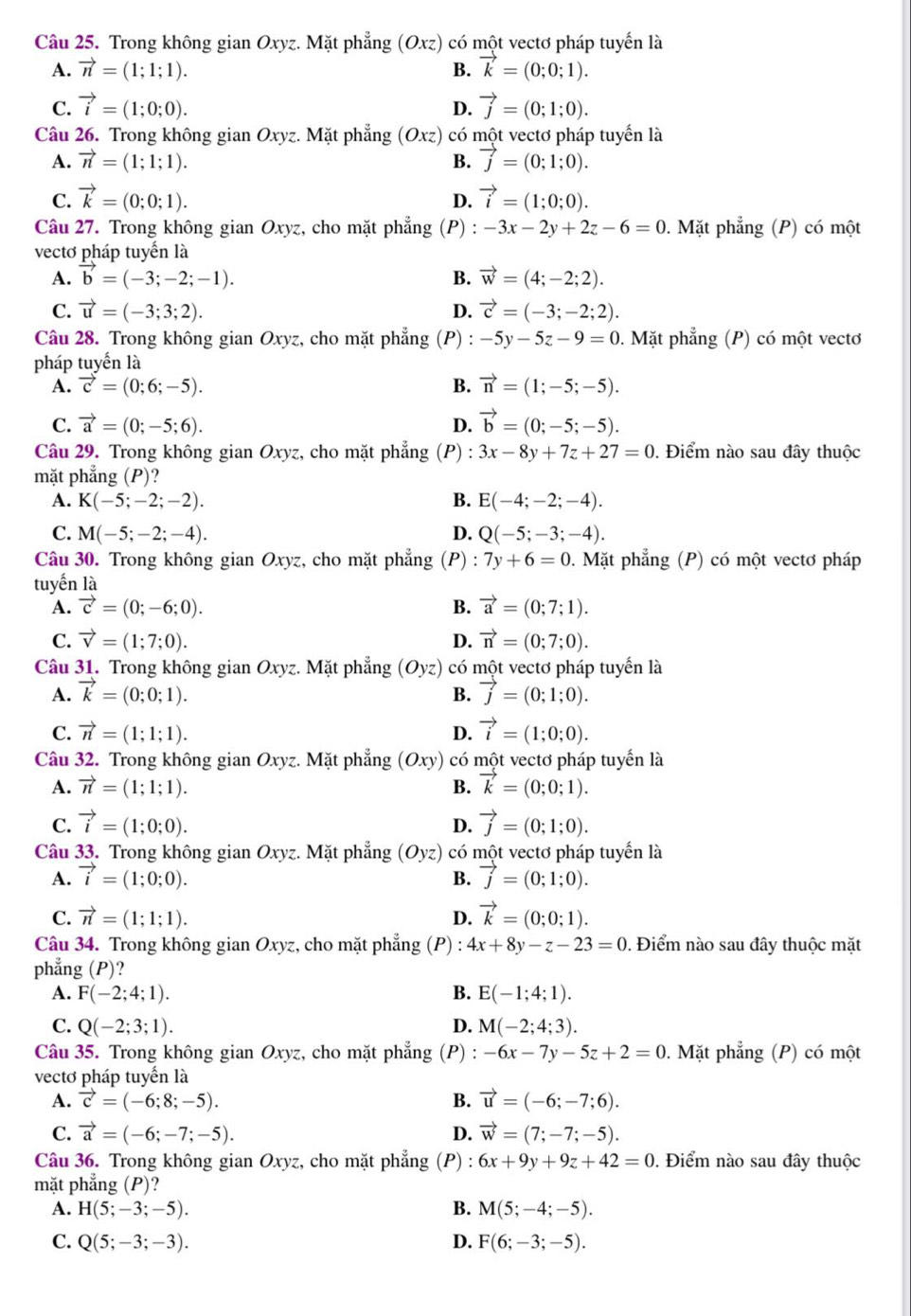 Trong không gian Oxyz. Mặt phẳng (Oxz) có một vectơ pháp tuyển là
A. vector n=(1;1;1). B. vector k=(0;0;1).
C. vector i=(1;0;0). vector j=(0;1;0).
D.
Câu 26. Trong không gian Oxyz. Mặt phẳng (Oxz) có một vectơ pháp tuyển là
A. vector n=(1;1;1). vector j=(0;1;0).
B.
C. vector k=(0;0;1). vector i=(1;0;0).
D.
Câu 27. Trong không gian Oxyz, cho mặt phẳng (P) : -3x-2y+2z-6=0. Mặt phẳng (P) có một
vectơ pháp tuyến là
A. vector b=(-3;-2;-1). B. vector w=(4;-2;2).
C. vector u=(-3;3;2). D. vector c=(-3;-2;2).
Câu 28. Trong không gian Oxyz, cho mặt phẳng (P) : -5y-5z-9=0. Mặt phẳng (P) có một vectơ
pháp tuyến là
A. vector c=(0;6;-5). B. vector n=(1;-5;-5).
C. vector a=(0;-5;6). D. vector b=(0;-5;-5).
Câu 29. Trong không gian Oxyz, cho mặt phẳng (P): 3x-8y+7z+27=0. Điểm nào sau đây thuộc
mặt phẳng (P)?
A. K(-5;-2;-2). B. E(-4;-2;-4).
C. M(-5;-2;-4). D. Q(-5;-3;-4).
Câu 30. Trong không gian Oxyz, cho mặt phẳng (P) : 7y+6=0. Mặt phẳng (P) có một vectơ pháp
tuyến là
A. vector c=(0;-6;0). B. vector a=(0;7;1).
C. vector v=(1;7;0). D. vector n=(0;7;0).
Câu 31. Trong không gian Oxyz. Mặt phẳng (Oyz) có một vectơ pháp tuyến là
A. vector k=(0;0;1). vector j=(0;1;0).
B.
C. vector n=(1;1;1). D. vector i=(1;0;0).
Câu 32. Trong không gian Oxyz. Mặt phẳng (Oxy) có một vectơ pháp tuyển là
A. vector n=(1;1;1). B. vector k=(0;0;1).
C. vector i=(1;0;0). vector j=(0;1;0).
D.
Câu 33. Trong không gian Oxyz. Mặt phẳng (Oyz) có một vectơ pháp tuyển là
A. vector i=(1;0;0). vector j=(0;1;0).
B.
C. vector n=(1;1;1). D. vector k=(0;0;1).
Câu 34. Trong không gian Oxyz, cho mặt phẳng (P) : 4x+8y-z-23=0. Điểm nào sau đây thuộc mặt
phẳng (P)?
A. F(-2;4;1). B. E(-1;4;1).
C. Q(-2;3;1). D. M(-2;4;3).
Câu 35. Trong không gian Oxyz, cho mặt phẳng (P) : -6x-7y-5z+2=0. Mặt phẳng (P) có một
vectơ pháp tuyến là
A. vector c=(-6;8;-5). B. vector u=(-6;-7;6).
C. vector a=(-6;-7;-5). D. vector w=(7;-7;-5).
Câu 36. Trong không gian Oxyz, cho mặt phẳng (P) : 6x+9y+9z+42=0. Điểm nào sau đây thuộc
mặt phẳng (P)?
A. H(5;-3;-5). B. M(5;-4;-5).
C. Q(5;-3;-3). D. F(6;-3;-5).