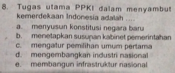 Tugas utama PPKI dalam menyambut
kemerdekaan Indonesia adalah ....
a. menyusun konstitusi negara baru
b. menetapkan susuṇan kabinet pemerintahan
c. mengatur pemilihan umum pertama
d. mengembangkan industri nasional
e. membangun infrastruktur nasional