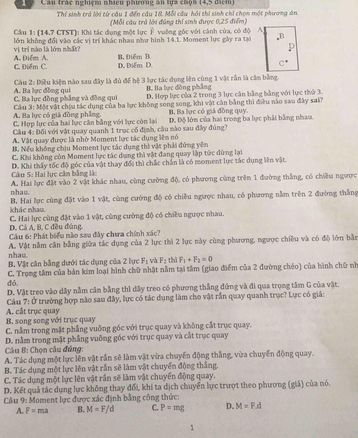 Cau trác nghiệm nhiệu phương an lựa chọn (4 ,5 diem)
Thí sinh trả lời từ câu 1 đến câu 18. Mỗi câu hỏi thí sinh chỉ chọn một phương án.
(Mỗi câu trả lời đúng thí sinh được 0,25 điểm)
Câu 1: (14.7 CTST): Khi tác dụng một lực vector F vuông góc với cánh cửa, có độ 
lớn không đổi vào các vị trí khác nhau như hình 14.1. Moment lực gây ra tại
vị trí nào là lớn nhất?
A. Điểm A. B. Điểm B.
C. Điểm C. D. Điểm D. 
Câu 2: Điều kiện nào sau đây là đủ để hệ 3 lực tác dụng lên cùng 1 vật rắn là cân bằng.
A. Ba lực đồng qui B. Ba lực đồng phẳng
C. Ba lực đồng phẳng và đồng qui D. Hợp lực của 2 trong 3 lực cân bằng bằng với lực thứ 3.
Câu 3: Một vật chịu tác dụng của ba lực không song song, khi vật cân bằng thì điều nào sau đây sai?
A. Ba lực có giá đồng phẳng. B. Ba lực có giá đồng quy.
C. Hợp lực của hai lực cân bằng với lực còn lại D. Độ lớn của hai trong ba lực phải bằng nhau.
Câu 4: Đối với vật quay quanh 1 trục cố định, câu nào sau đây đúng?
A. Vật quay được là nhờ Moment lực tác dụng lên nó
B. Nếu không chịu Moment lực tác dụng thì vật phải đứng yên
C. Khi không còn Moment lực tác dụng thì vật đang quay lập tức dừng lại
D. Khi thấy tốc độ góc của vật thay đổi thì chắc chắn là có moment lực tác dụng lên vật.
*  Câu 5: Hai lực cân bằng là:
A. Hai lực đặt vào 2 vật khác nhau, cùng cường độ, có phương cùng trên 1 đường thẳng, có chiều ngược
nhau.
B. Hai lực cùng đặt vào 1 vật, cùng cường độ có chiều ngược nhau, có phương nằm trên 2 đường thẳng
khác nhau.
C. Hai lực cùng đặt vào 1 vật, cùng cường độ có chiều ngược nhau.
D. Cả A, B, C đều đúng.
Câu 6: Phát biểu nào sau đây chưa chính xác?
A. Vật nằm cân bằng giữa tác dụng của 2 lực thì 2 lực này cùng phương, ngược chiều và có độ lớn bằn
nhau.
B. Vật cân bằng dưới tác dụng của 2 lực F_1 và F_2 thì F_1+F_2=0
C. Trọng tâm của bản kim loại hình chữ nhật nằm tại tâm (giao điểm của 2 đường chéo) của hình chữ nh
đó.
D. Vật treo vào dây nằm cân bằng thì dây treo có phương thẳng đứng và đi qua trọng tâm G của vật.
Câu 7: Ở trường hợp nào sau đây, lực có tác dụng làm cho vật rắn quay quanh trục? Lực có giá:
A. cắt trục quay
B. song song với trục quay
C. nằm trong mặt phẳng vuông góc với trục quay và không cắt trục quay.
D. nằm trong mặt phẳng vuông góc với trục quay và cắt trục quay
Câu 8: Chọn câu đúng:
A. Tác dụng một lực lên vật rắn sẽ làm vật vừa chuyển động thẳng, vừa chuyển động quay.
B. Tác dụng một lực lên vật rắn sẽ làm vật chuyển động thẳng.
C. Tác dụng một lực lên vật rắn sẽ làm vật chuyển động quay.
D. Kết quả tác dụng lực không thay đổi, khi ta dịch chuyển lực trượt theo phương (giá) của nó.
Câu 9: Moment lực được xác định bằng công thức:
C.
A. F=ma B. M=F/d P=mg
D. M=F.d
1