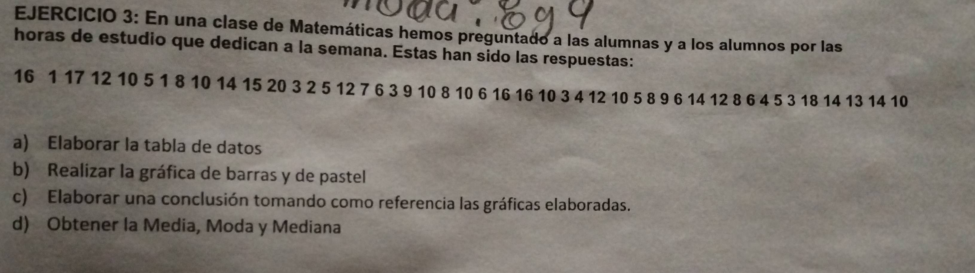 En una clase de Matemáticas hemos preguntado a las alumnas y a los alumnos por las 
horas de estudio que dedican a la semana. Estas han sido las respuestas:
16 1 17 12 10 5 1 8 10 14 15 20 3 2 5 12 7 6 3 9 10 8 10 6 16 16 10 3 4 12 10 5 8 9 6 14 12 8 6 4 5 3 18 14 13 14 10
a) Elaborar la tabla de datos 
b) Realizar la gráfica de barras y de pastel 
c) Elaborar una conclusión tomando como referencia las gráficas elaboradas. 
d) Obtener la Media, Moda y Mediana