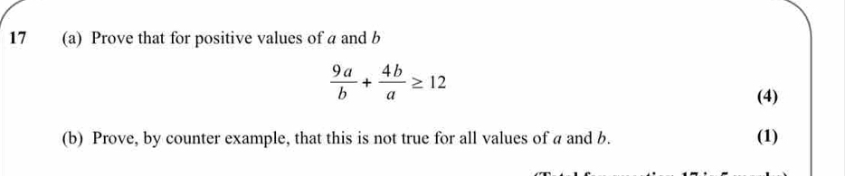 17 (a) Prove that for positive values of a and b
 9a/b + 4b/a ≥ 12
(4) 
(b) Prove, by counter example, that this is not true for all values of a and b. (1)