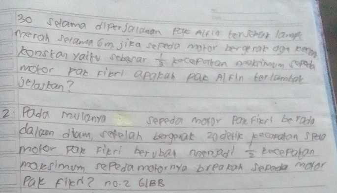 selama diferjaldan pex Alfig terverax lamp( 
merah setama om jika sepedo motor bergerak aga kem 
konstan yaifu seberar  1/3  kecepatan neakrimmm coped 
notor par Fiprl apakah pac AlFln terlambar 
Jelastan? 
2 Pada mulanya sepeda motor par Fiers berada 
dalan dam, rafelan bergeak 2oderic pocaratan spc 
motor pak Fikri berubay noenad?  1/2  keceparan 
maksimum sefedamotornya breakan sepeda moter 
PQK FIkd? no. 2 61BB