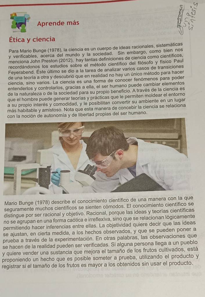 Aprende más
Ética y ciencia
Para Mario Bunge (1978), la ciencia es un cuerpo de ideas racionales, sistemáticas
y verificables, acerca del mundo y la sociedad. Sin embargo, como bien nos
menciona John Preston (2012), hay tantas definiciones de ciencia como científicos,
recordándonos los estudios sobre el método científico del filósofo y físico Paul
Feyerabend. Éste último se dio a la tarea de analizar varios casos de transiciones
de una teoría a otra y descubrió que en realidad no hay un único método para hacer
ciencia, sino varios. La ciencia es una forma de conocer fenómenos para poder
entenderlos y controlarlos, gracias a ella, el ser humano puede cambiar elementos
de la naturaleza o de la sociedad para su propio beneficio. A través de la ciencia es
que el hombre puede generar teorías y prácticas que le permiten moldear el entorno
a su propio interés y comodidad, y le posibilitan convertir su ambiente en un lugar
más habitable y amistoso. Nota que esta manera de concebir la ciencia se relaciona
con la noción de autonomía y de libertad propias del ser humano.
Mario Bunge (1978) describe el conocimiento científico de una manera con la que
seguramente muchos científicos se sienten cómodos. El conocimiento científico se
distingue por ser racional y objetivo. Racional, porque las ideas y teorías cientificas
no se agrupan en una forma caótica e irreflexiva, sino que se relacionan lógicamente
permitiendo hacer inferencias entre ellas. La objetividad quiere decir que las ideas
se ajustan, en cierta medida, a los hechos observados, y que se pueden poner a
prueba a través de la experimentación. En otras palabras, las observaciones que
se hacen de la realidad pueden ser verificadas. Si alguna persona llega a un pueblo
y quiere vender una sustancia que mejora el tamaño de los frutos cultivados, está
proponiendo un hecho que es posible someter a prueba, utilizando el producto y
registrar si el tamaño de los frutos es mayor a los obtenidos sin usar el producto.