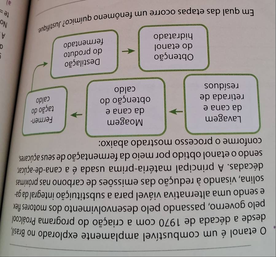 etanol é um combustível amplamente explorado no Brasil, 
desde a década de 1970 com a criação do programa Proálcool 
pelo governo, passando pelo desenvolvimento dos motores flex 
e sendo uma alternativa viável para a substituição integral da ga- 
solina, visando à redução das emissões de carbono nas próximas 
décadas. A principal matéria-prima usada é a cana-de-açúcar, 
sendo o etanol obtido por meio da fermentação de seus açúcares, 
conforme o processo mostrado abaixo: 
Lavagem 
Moagem 
Fermen- 
da cana e da cana e 
tação do 
retirada de obtenção do caldo 
resíduos caldo 
Destilação 
Obtenção 
do produto 
do etanol 0 
fermentado 
hidratado A 
No 
Em qual das etapas ocorre um fenômeno químico? Justifique. 
te= 
a)