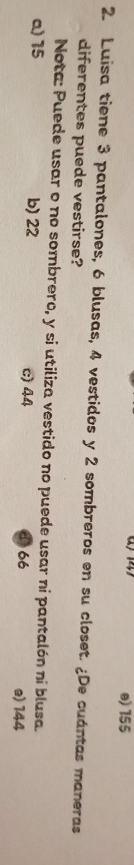 e) 155
2. Luisa tiene 3 pantalones, 6 blusas, 4 vestidos y 2 sombreros en su closet. ¿De cuántas maneras
diferentes puede vestirse?
Nota: Puede usar o no sombrero, y si utiliza vestido no puede usar ni pantalón ni blusa.
a) 15 b) 22 c) 44 166 e) 144