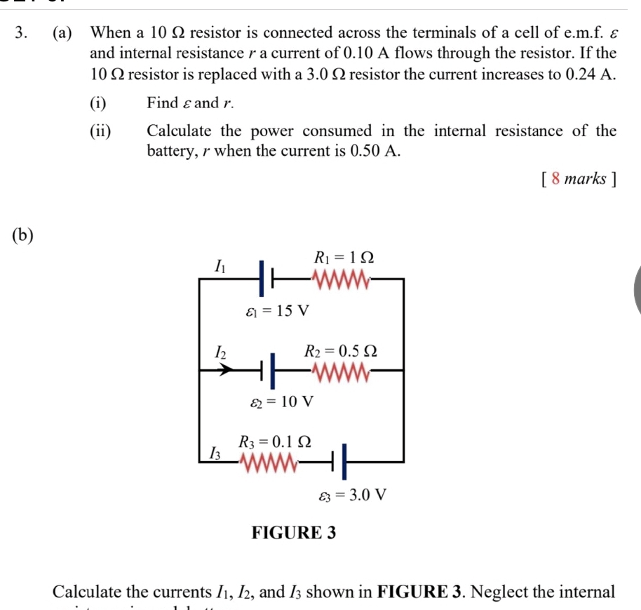 When a 10 Ω resistor is connected across the terminals of a cell of e. m.f. ε 
and internal resistance r a current of 0.10 A flows through the resistor. If the
10 Ω resistor is replaced with a 3.0 Ω resistor the current increases to 0.24 A. 
(i) Find εand r. 
(ii) Calculate the power consumed in the internal resistance of the 
battery, r when the current is 0.50 A. 
[ 8 marks ] 
(b)
I_1
R_1=1Omega
varepsilon _1=15V
I_2
R_2=0.5Omega
varepsilon _2=10V
R_3=0.1Omega
I_3
varepsilon _3=3.0V
FIGURE 3 
Calculate the currents I_1, I_2 , and I_3 shown in FIGURE 3. Neglect the internal