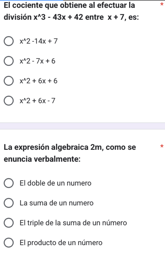 El cociente que obtiene al efectuar la *
división x^(wedge)3-43x+42 entre x+7 , es:
x^(wedge)2-14x+7
x^(wedge)2-7x+6
x^(wedge)2+6x+6
x^(wedge)2+6x-7
La expresión algebraica 2m, como se *
enuncia verbalmente:
El doble de un numero
La suma de un numero
El triple de la suma de un número
El producto de un número