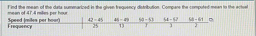 Find the mean of the data summarized in the given frequency distribution. Compare the computed mean to the actual 
mean of 47.4 miles per hour. 
Speed (miles per hour) 42 - 45 46 - 49 50 - 53 54 - 57 58 - 61
Frequency 25 13 7 3 2