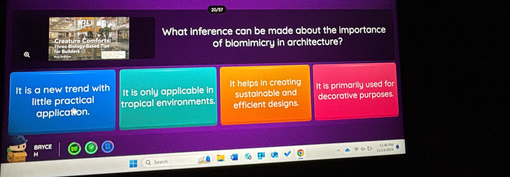 316
What inference can be made about the importance
of biomimicry in architecture?
It is a new trend with It is only applicable in It helps in creating It is primarily used for
sustainable and
little practical tropical environments. efficient designs. decorative purposes.
application.
BRYCE
11/14/2024 1146 PM
H
Search