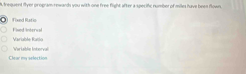 A frequent flyer program rewards you with one free flight after a specific number of miles have been flown.
Fixed Ratio
Fixed Interval
Variable Ratio
Variable Interval
Clear my selection