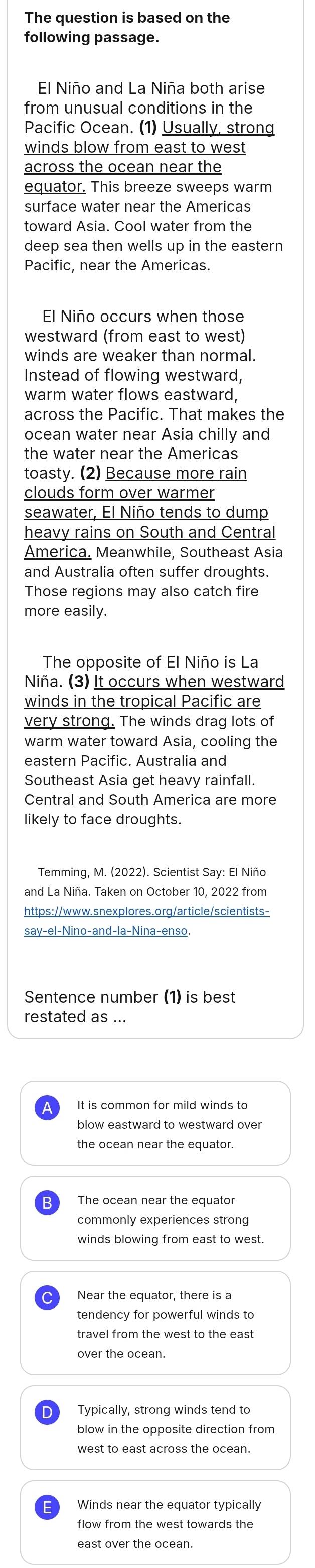 The question is based on the
following passage.
El Niño and La Niña both arise
from unusual conditions in the
Pacific Ocean. (1) Usually, strong
winds blow from east to west
across the ocean near the
equator. This breeze sweeps warm
surface water near the Americas
toward Asia. Cool water from the
deep sea then wells up in the eastern
Pacific, near the Americas.
El Niño occurs when those
westward (from east to west)
winds are weaker than normal.
Instead of flowing westward,
warm water flows eastward,
across the Pacific. That makes the
ocean water near Asia chilly and
the water near the Americas
toasty. (2) Because more rain
clouds form over warmer
seawater, El Niño tends to dump
heavy rains on South and Central
America. Meanwhile, Southeast Asia
and Australia often suffer droughts.
Those regions may also catch fire
more easily.
The opposite of El Niño is La
Niña. (3) It occurs when westward
winds in the tropical Pacific are
very strong. The winds drag lots of
warm water toward Asia, cooling the
eastern Pacific. Australia and
Southeast Asia get heavy rainfall.
Central and South America are more
likely to face droughts.
Temming, M. (2022). Scientist Say: El Niño
and La Niña. Taken on October 10, 2022 from
https://www.snexplores.org/article/scientists-
say-el-Nino-and-la-Nina-enso.
Sentence number (1) is best
restated as ...
It is common for mild winds to
blow eastward to westward over
the ocean near the equator.
The ocean near the equator
winds blowing from east to west.
Near the equator, there is a
tendency for powerful winds to
over the ocean.
Typically, strong winds tend to
blow in the opposite direction from
Winds near the equator typically
flow from the west towards the
east over the ocean.