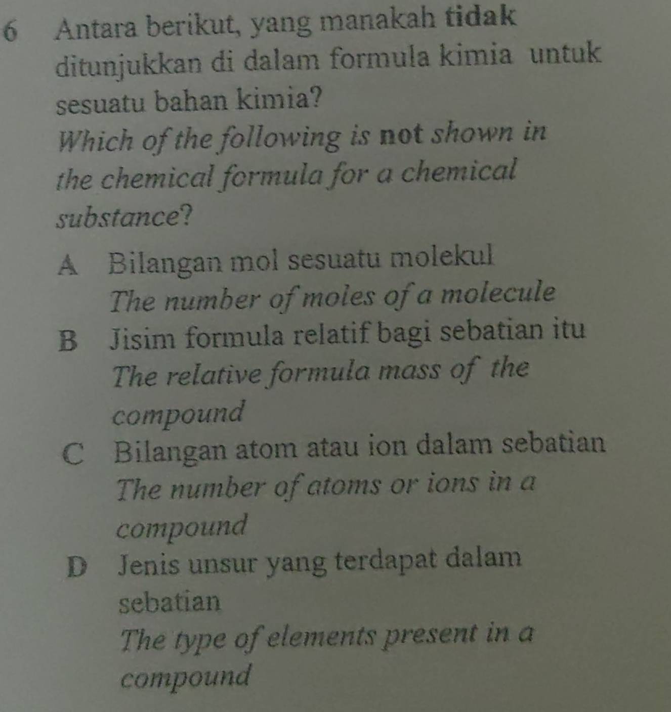 Antara berikut, yang manakah tidak
ditunjukkan di dalam formula kimia untuk
sesuatu bahan kimia?
Which of the following is not shown in
the chemical formula for a chemical
substance?
A Bilangan mol sesuatu molekul
The number of moles of a molecule
B Jisim formula relatif bagi sebatian itu
The relative formula mass of the
compound
C Bilangan atom atau ion dalam sebatian
The number of atoms or ions in a
compound
D Jenis unsur yang terdapat dalam
sebatian
The type of elements present in a
compound