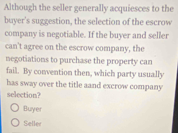 Although the seller generally acquiesces to the
buyer’s suggestion, the selection of the escrow
company is negotiable. If the buyer and seller
can’t agree on the escrow company, the
negotiations to purchase the property can
fail. By convention then, which party usually
has sway over the title aand excrow company
selection?
Buyer
Seller