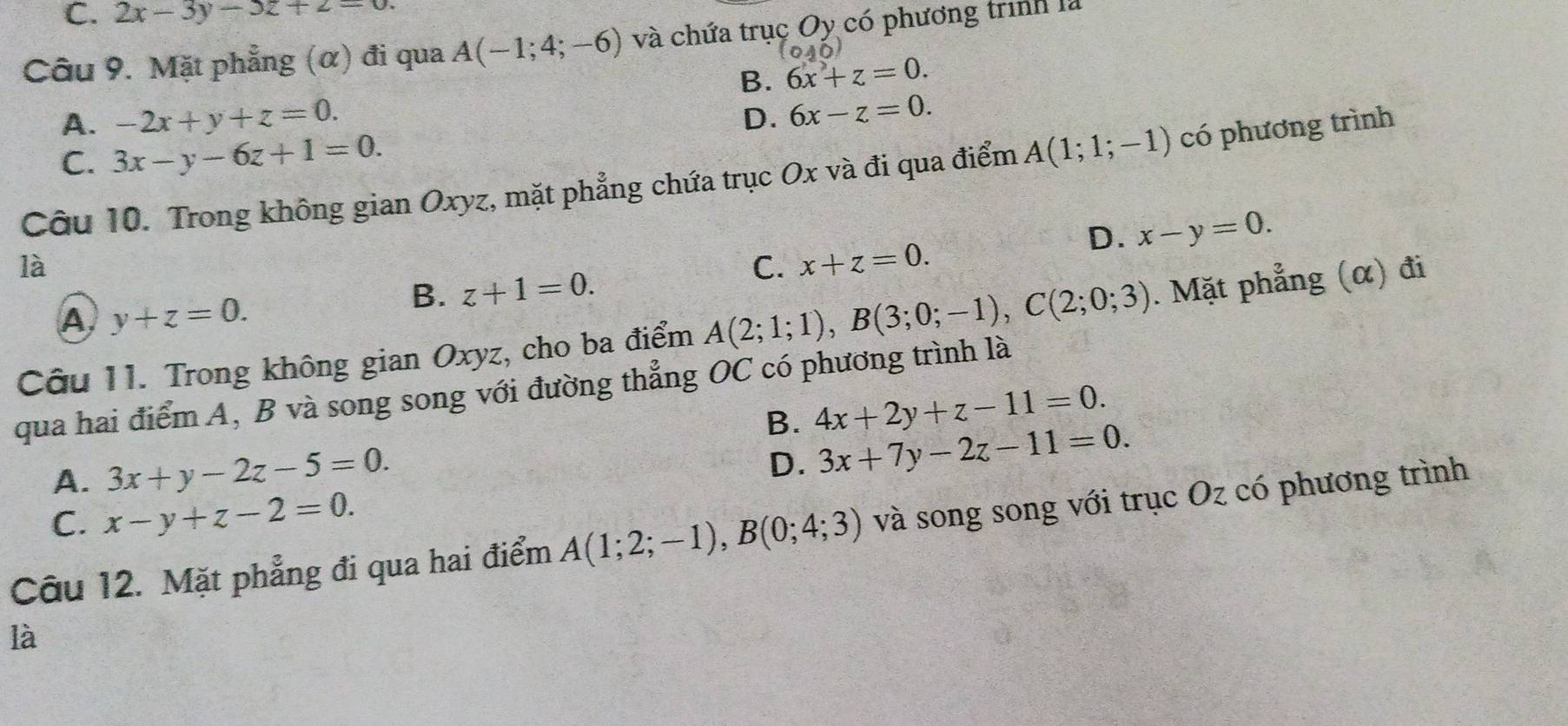 C. 2x-3y-3z+2=0. 
Câu 9. Mặt phẳng (α) đi qua A(-1;4;-6) và chứa trụ cOy y có phương trình là
B. 6x+z=0.
A. -2x+y+z=0.
D. 6x-z=0.
C. 3x-y-6z+1=0. 
Câu 10. Trong không gian Oxyz, mặt phẳng chứa trục Ox và đi qua điểm A(1;1;-1) có phương trình
D. x-y=0. 
là
C. x+z=0.
A y+z=0.
B. z+1=0. 
Câu 11. Trong không gian Oxyz, cho ba điểm A(2;1;1), B(3;0;-1), C(2;0;3). Mặt phẳng (α) đi
qua hai điểm A, B và song song với đường thẳng OC có phương trình là
B. 4x+2y+z-11=0.
A. 3x+y-2z-5=0.
D. 3x+7y-2z-11=0.
C. x-y+z-2=0. 
Câu 12. Mặt phẳng đi qua hai điểm A(1;2;-1), B(0;4;3) và song song với trục Oz có phương trình
là