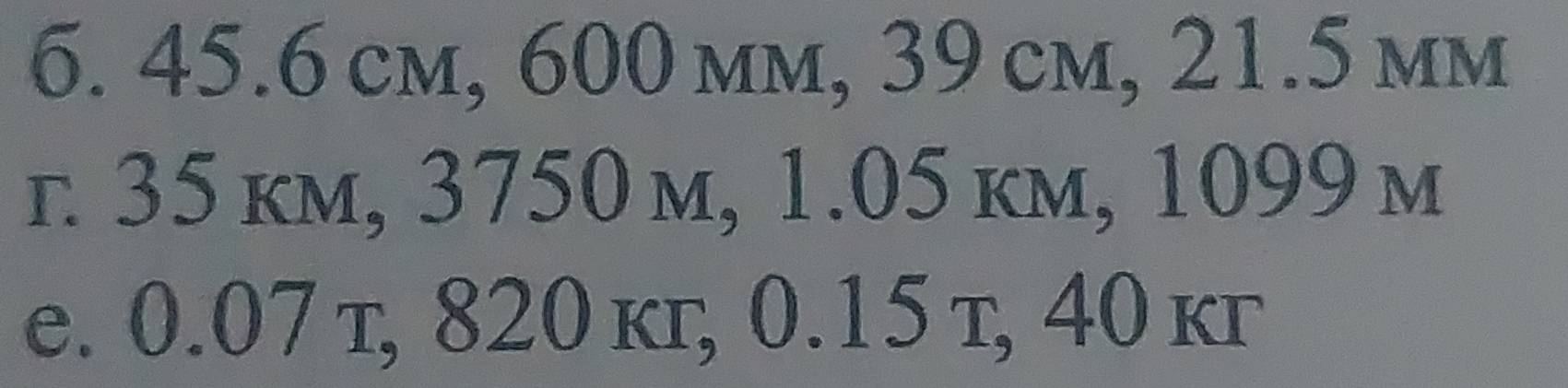 45.6 cm, 600 mm, 39 cm, 21.5 mm
г 35 km, 3750 m, 1.05 km, 1099 м 
e. 0.07 т, 820 kг, 0.15 т, 40 kг