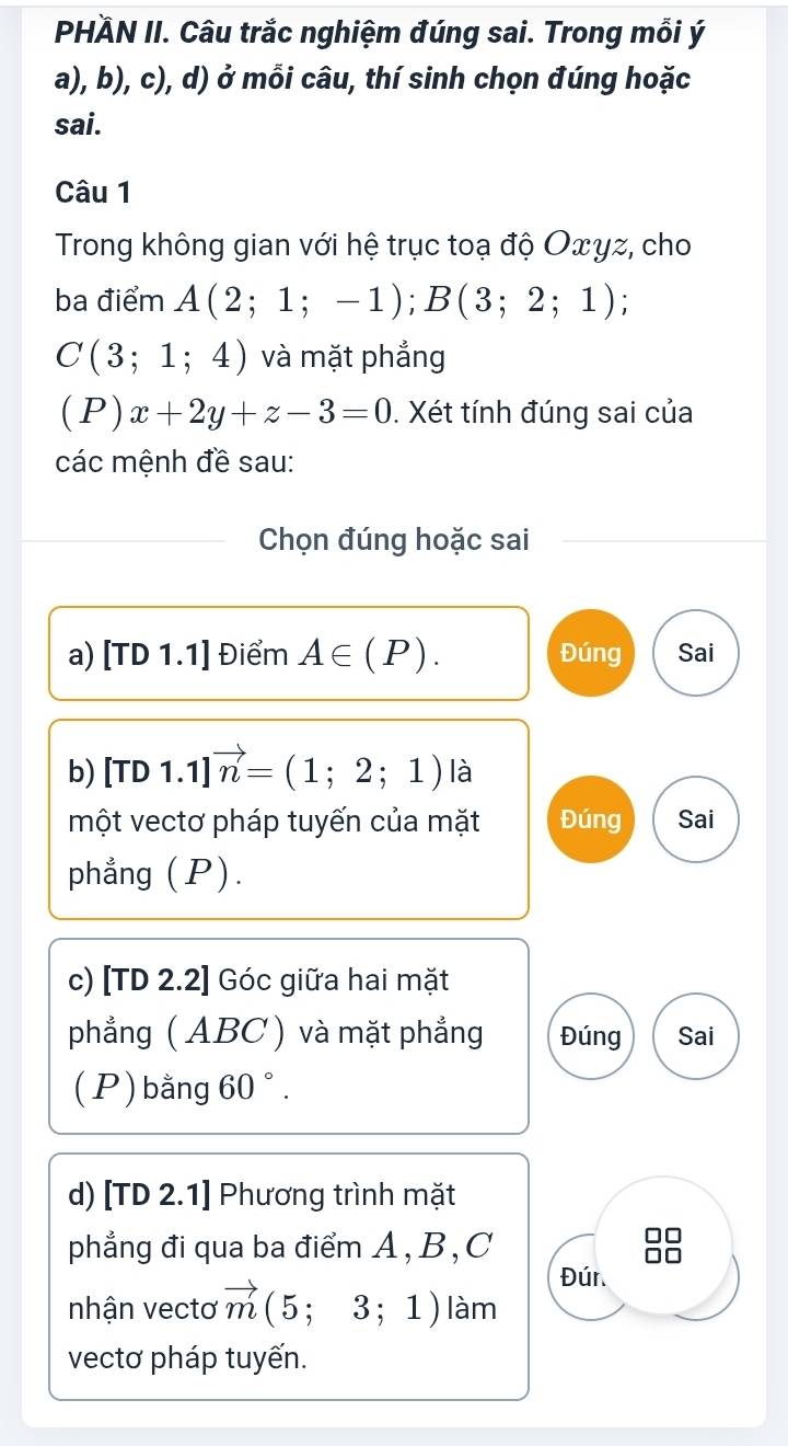 PHÄN II. Câu trắc nghiệm đúng sai. Trong mỗi ý 
a), b), c), d) ở mỗi câu, thí sinh chọn đúng hoặc 
sai. 
Câu 1 
Trong không gian với hệ trục toạ độ Oxyz, cho 
ba điểm A(2;1;-1); B(3;2;1)
C(3;1;4) và mặt phẳng
(P)x+2y+z-3=0. Xét tính đúng sai của 
các mệnh đề sau: 
Chọn đúng hoặc sai 
a) [TD1.1] Điểm A∈ (P). Đúng Sai 
b) [TD1.1]vector n=(1;2;1) là 
một vectơ pháp tuyến của mặt Đúng Sai 
phẳng (P). 
c) [TD 2.2] Góc giữa hai mặt 
phẳng ( ABC ) và mặt phẳng Đúng Sai 
(P) bằng 60°. 
d) [TD 2.1] Phương trình mặt 
phẳng đi qua ba điểm A, B, C
Đúr. 
nhận vectơ vector m(5;3;1) làm 
vectơ pháp tuyến.