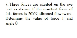 Three forces are exerted on the eye 
bolt as shown. If the resultant force of 
this forces is 20kN, directed downward. 
Determine the value of force T and 
angle θ.