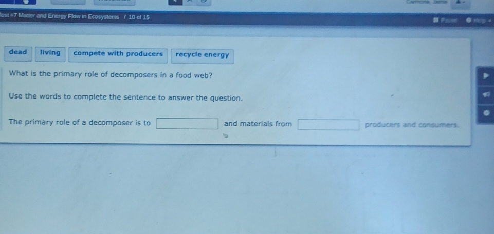 Test #7 Matter and Energy Flow in Ecosystems / 10 of 15
E Hey .
dead living compete with producers recycle energy
What is the primary role of decomposers in a food web?
Use the words to complete the sentence to answer the question.
The primary role of a decomposer is to and materials from producers and consumers.