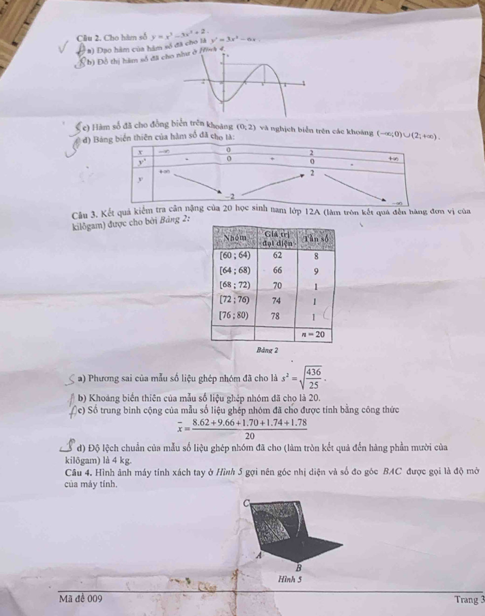 Cầu 2. Cho hàm số y=x^3-3x^2+2. y'=3x^2-6x
( a) Đạo hàm của hàm số đã cho là
b) Đồ thị hàm số đã ch
(c) Hàm số đã cho đồng biển trên khoảng (0;2) và nghịch biển trên các khoáng (-∈fty ;0)∪ (2;+∈fty ).
d) Bá biến thiên của hàm số đã cho là:
Cầu 3, Kết quả kiểm tra cân nặng của 20 học sinh nam lớp 12A (làm tròn kết quá đến hàng đơn vị của
kilôgam) được cho bởi Bảng 2:
a) Phương sai của mẫu số liệu ghép nhóm đã cho là s^2=sqrt(frac 436)25.
b) Khoảng biển thiên của mẫu số liệu ghép nhóm đã cho là 20.
c) Số trung bình cộng của mẫu số liệu ghép nhóm đã cho được tính bằng công thức
overline x= (8.62+9.66+1.70+1.74+1.78)/20 
d) Độ lệch chuẩn của mẫu số liệu ghép nhóm đã cho (làm tròn kết quả đến hàng phần mười của
kilôgam) là 4 kg.
Câu 4. Hình ảnh máy tính xách tay ở Hình 5 gợi nên góc nhị diện và số đo góc BAC được gọi là độ mở
của máy tính.
C
A
B
Hình 5
Mã đề 009 Trang 3