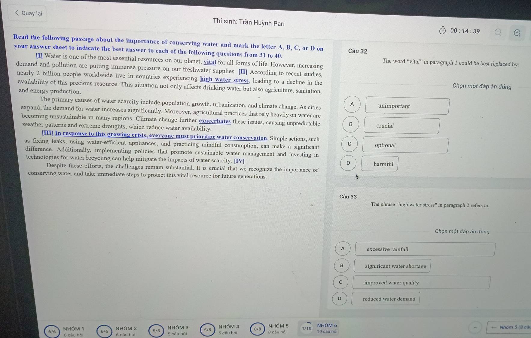 Quay lại
Thí sinh: Trần Huỳnh Pari
00:14:39 
Read the following passage about the importance of conserving water and mark the letter A, B, C, or D on Câu 32
your answer sheet to indicate the best answer to each of the following questions from 31 to 40. The word “vital” in paragraph 1 could be best replaced by:
[I] Water is one of the most essential resources on our planet, vital for all forms of life. However, increasing
demand and pollution are putting immense pressure on our freshwater supplies. [II] According to recent studies,
nearly 2 billion people worldwide live in countries experiencing high water stress, leading to a decline in the Chọn một đáp án đúng
availability of this precious resource. This situation not only affects drinking water but also agriculture, sanitation,
and energy production.
The primary causes of water scarcity include population growth, urbanization, and climate change. As cities A unimportant
expand, the demand for water increases significantly. Moreover, agricultural practices that rely heavily on water are
becoming unsustainable in many regions. Climate change further exacerbates these issues, causing unpredictable B crucial
weather patterns and extreme droughts, which reduce water availability.
[III] In response to this growing crisis, everyone must prioritize water conservation. Simple actions, such
as fixing leaks, using water-efficient appliances, and practicing mindful consumption, can make a significant C optional
difference. Additionally, implementing policies that promote sustainable water management and investing in
technologies for water recycling can help mitigate the impacts of water scarcity. [IV] harmful
D
Despite these efforts, the challenges remain substantial. It is crucial that we recognize the importance of
conserving water and take immediate steps to protect this vital resource for future generations.
Câu 33
The phrase "high water stress" in paragraph 2 refers to:
Chọn một đáp án đúng
A excessive rainfall
B significant water shortage
C improved water quality
D reduced water demand
NHÓM 2 NHÓM 3 5/5 NHÓM 4 8/8 NHÓM 5 NHÓM 6
NHÓM 1 6/6
5/5
6 câu hó 6 câu hỏi 5 câu hỏi 5 câu hỏi 8 cāu hỏi 10 câu hỏi