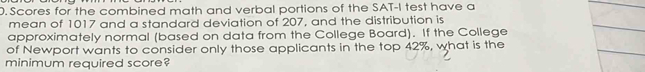 Scores for the combined math and verbal portions of the SAT-I test have a 
mean of 1017 and a standard deviation of 207, and the distribution is 
approximately normal (based on data from the College Board). If the College 
of Newport wants to consider only those applicants in the top 42%, what is the 
minimum required score?