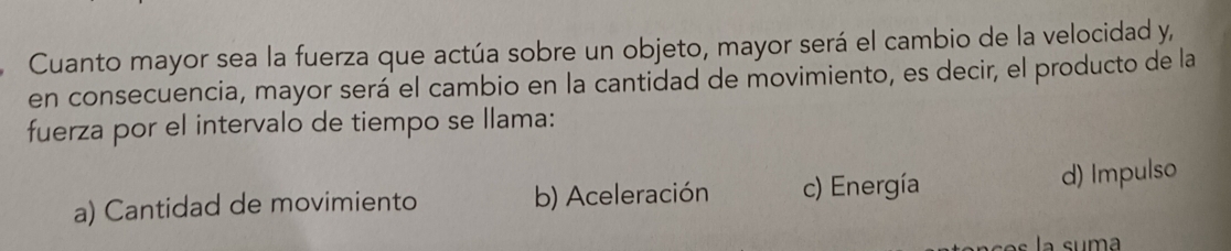 Cuanto mayor sea la fuerza que actúa sobre un objeto, mayor será el cambio de la velocidad y,
en consecuencia, mayor será el cambio en la cantidad de movimiento, es decir, el producto de la
fuerza por el intervalo de tiempo se llama:
a) Cantidad de movimiento b) Aceleración c) Energía d) Impulso
la suma