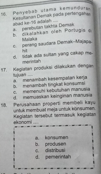 Penyebab utama kemunduran
Kesultanan Demak pada pertengahan
abad ke- 16 adalah ....
a. perebutan takhta Demak
b. dikalahkan oleh Portugis d
Malaka
c. perang saudara Demak-Majapa
hit
d. tidak ada sultan yang cakap me
merintah
17. Kegiatan produksi dilakukan dengan
tujuan ....
a. menambah kesempatan kerja
b. menambah tingkat konsumsi
c. memenuhi kebutuhan manusia
d. memuaskan keinginan manusia
18. Perusahaan properti membeli kayu
untuk membuat meja untuk konsumen.
Kegiatan tersebut termasuk kegiatan
ekonomi ....
a. konsumen
b. produsen
c. distribusi
d. pemerintah