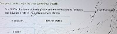 Complete the text with the best conjunctive adverb
Our SUV broke down on,the highway, and we were stranded for hours. _ a tow truck came 
and gave us a ride to the nearest service station.
In addition. In other words
Finally