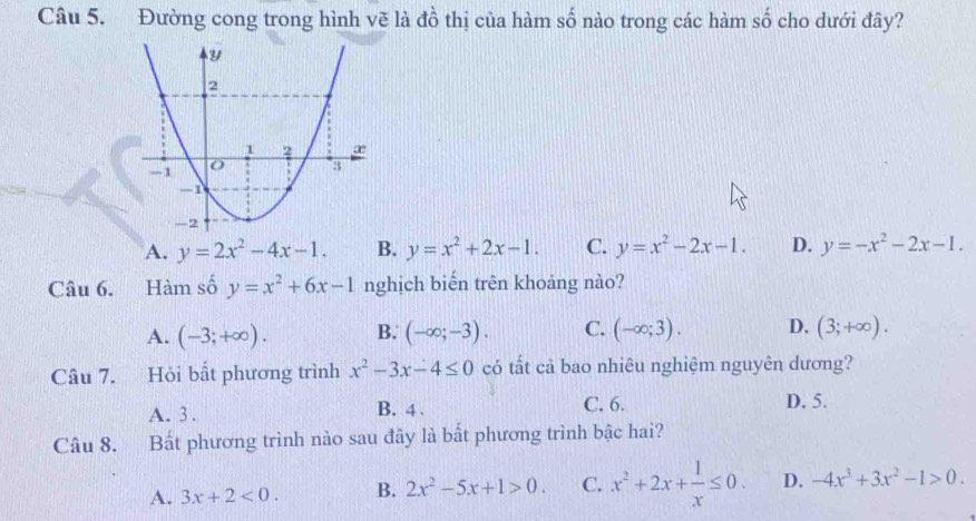 Đường cong trong hình vẽ là đồ thị của hàm số nào trong các hàm số cho dưới đây?
A. y=2x^2-4x-1. B. y=x^2+2x-1. C. y=x^2-2x-1. D. y=-x^2-2x-1. 
Câu 6. Hàm số y=x^2+6x-1 nghịch biến trên khoảng nào?
A. (-3;+∈fty ). B. (-∈fty ;-3). C. (-∈fty ;3). D. (3;+∈fty ). 
Câu 7. Hỏi bất phương trình x^2-3x-4≤ 0 có tất cả bao nhiêu nghiệm nguyên dương?
A. 3. B. 4. C. 6. D. 5.
Câu 8. Bất phương trình nào sau đây là bắt phương trình bậc hai?
A. 3x+2<0</tex>. B. 2x^2-5x+1>0. C. x^2+2x+ 1/x ≤ 0. D. -4x^3+3x^2-1>0.